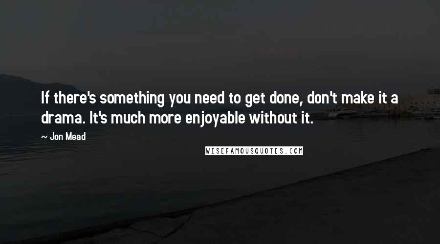 Jon Mead Quotes: If there's something you need to get done, don't make it a drama. It's much more enjoyable without it.