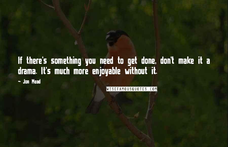 Jon Mead Quotes: If there's something you need to get done, don't make it a drama. It's much more enjoyable without it.