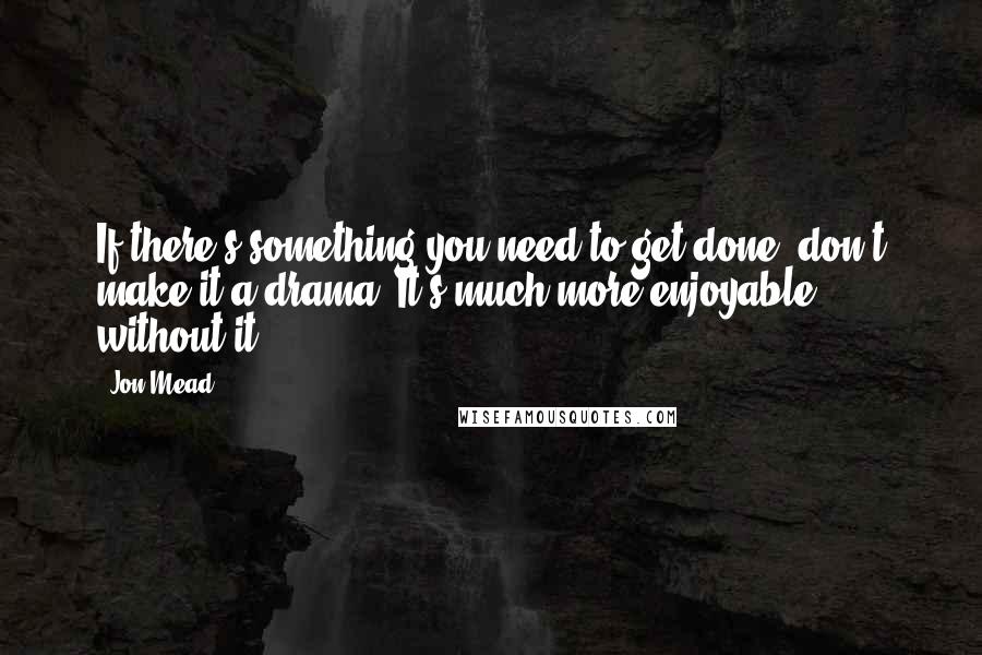 Jon Mead Quotes: If there's something you need to get done, don't make it a drama. It's much more enjoyable without it.