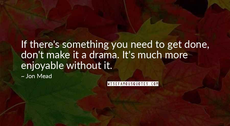 Jon Mead Quotes: If there's something you need to get done, don't make it a drama. It's much more enjoyable without it.
