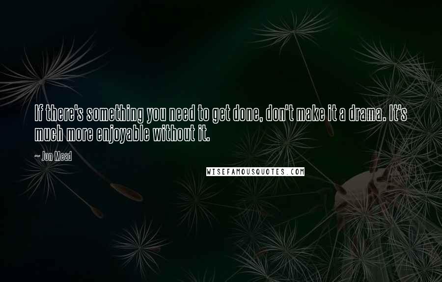 Jon Mead Quotes: If there's something you need to get done, don't make it a drama. It's much more enjoyable without it.