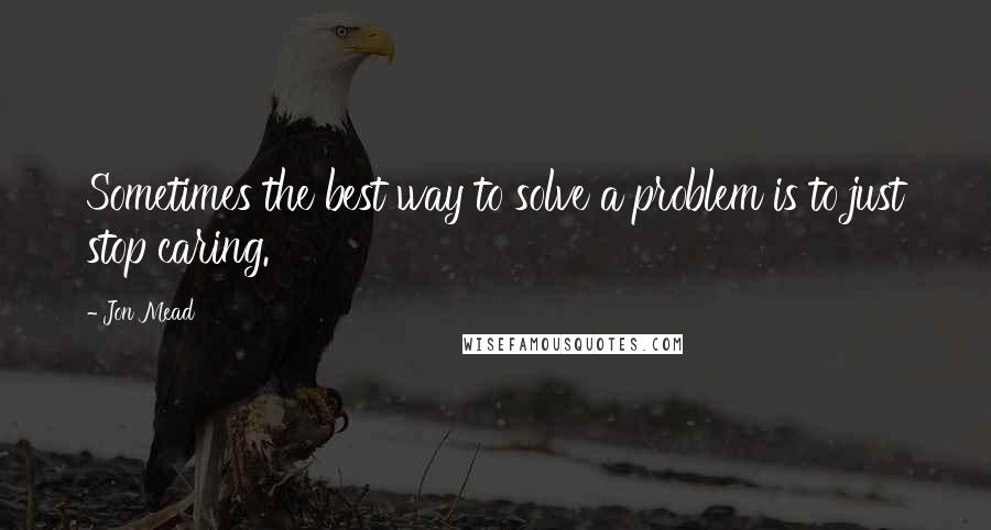 Jon Mead Quotes: Sometimes the best way to solve a problem is to just stop caring.