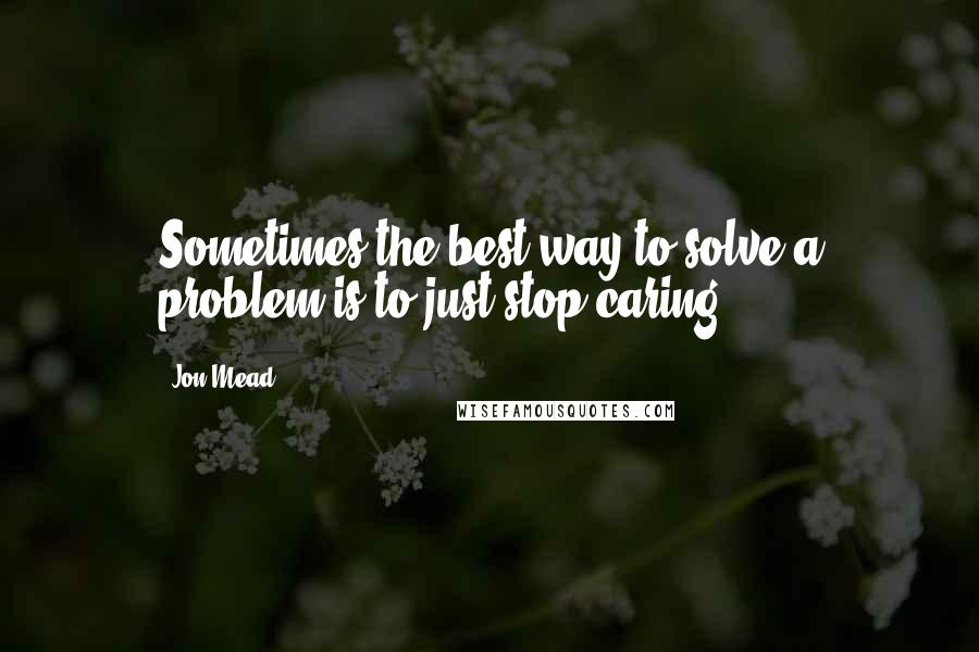 Jon Mead Quotes: Sometimes the best way to solve a problem is to just stop caring.