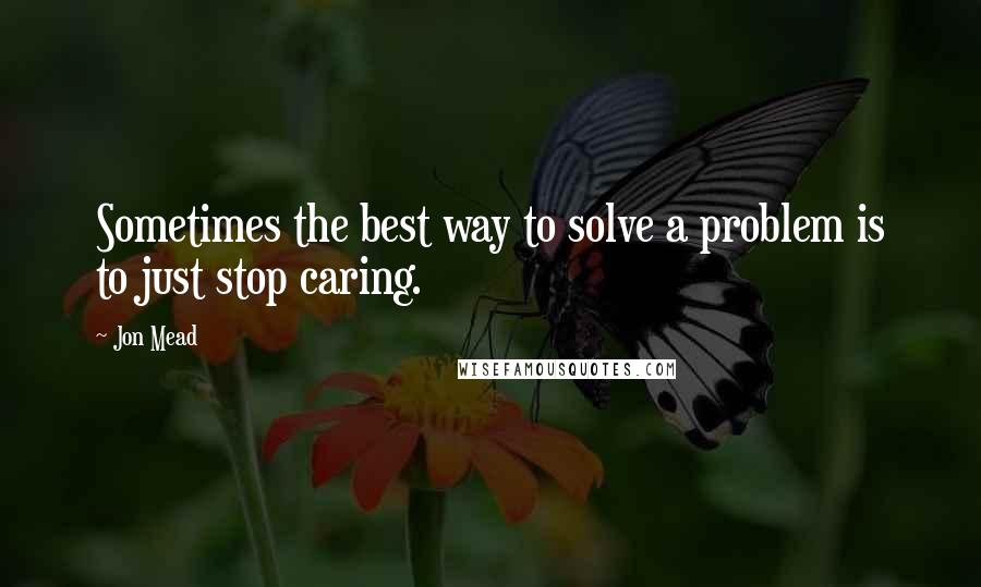 Jon Mead Quotes: Sometimes the best way to solve a problem is to just stop caring.