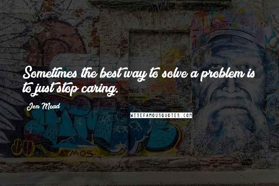 Jon Mead Quotes: Sometimes the best way to solve a problem is to just stop caring.