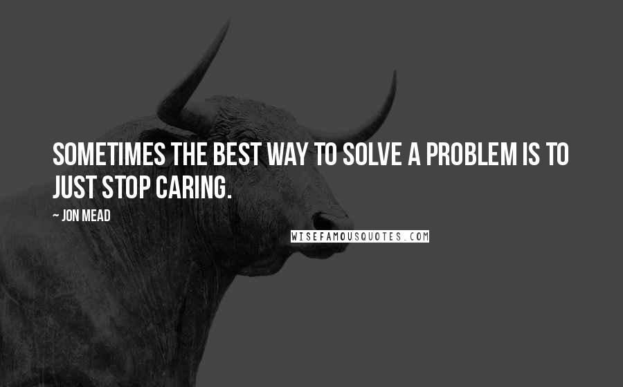 Jon Mead Quotes: Sometimes the best way to solve a problem is to just stop caring.