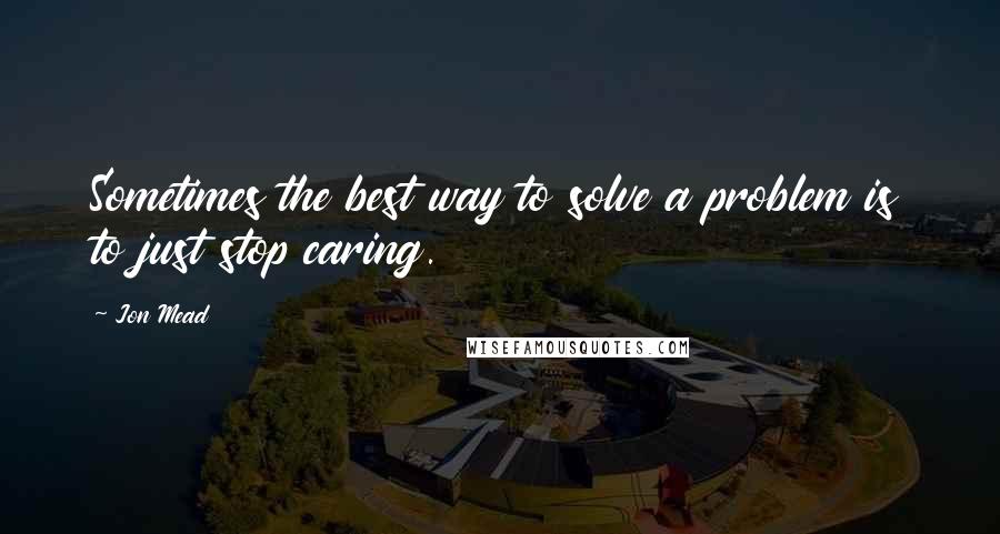 Jon Mead Quotes: Sometimes the best way to solve a problem is to just stop caring.