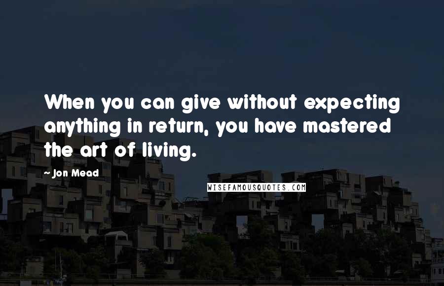 Jon Mead Quotes: When you can give without expecting anything in return, you have mastered the art of living.