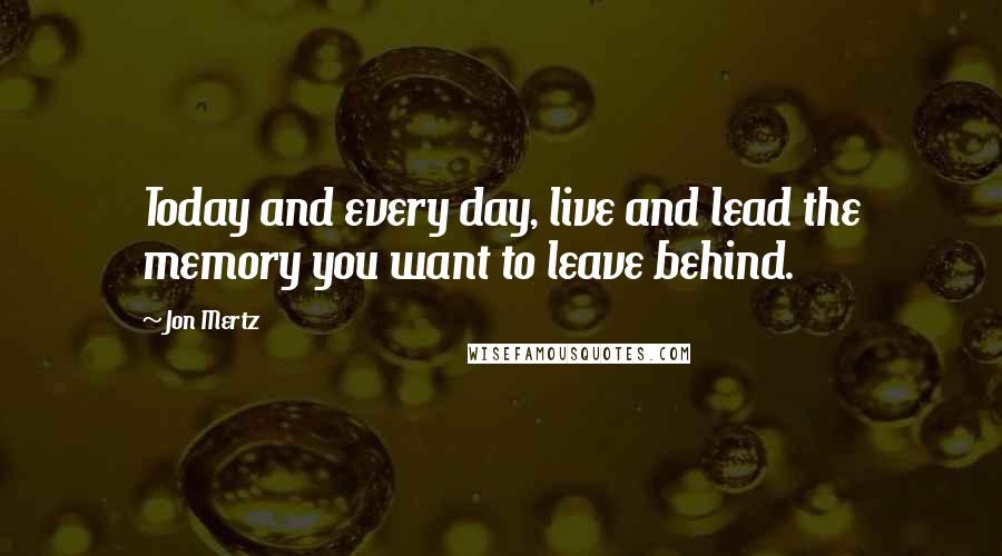 Jon Mertz Quotes: Today and every day, live and lead the memory you want to leave behind.