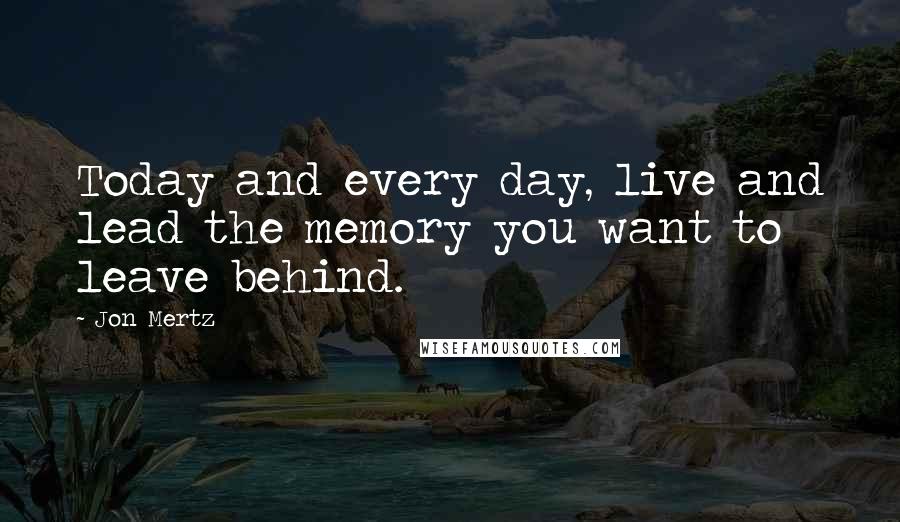 Jon Mertz Quotes: Today and every day, live and lead the memory you want to leave behind.