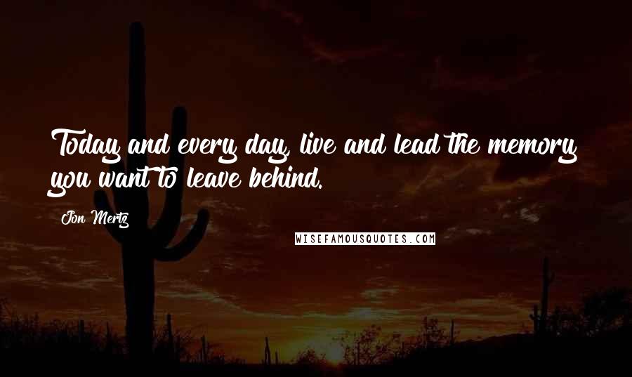 Jon Mertz Quotes: Today and every day, live and lead the memory you want to leave behind.