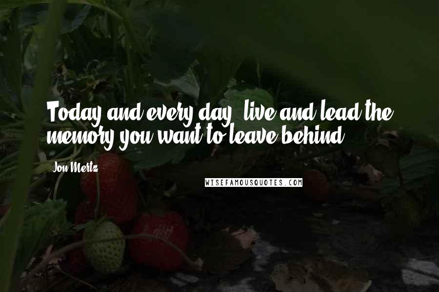 Jon Mertz Quotes: Today and every day, live and lead the memory you want to leave behind.