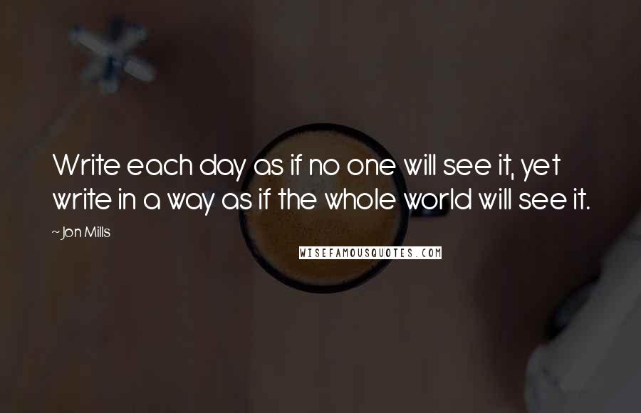Jon Mills Quotes: Write each day as if no one will see it, yet write in a way as if the whole world will see it.