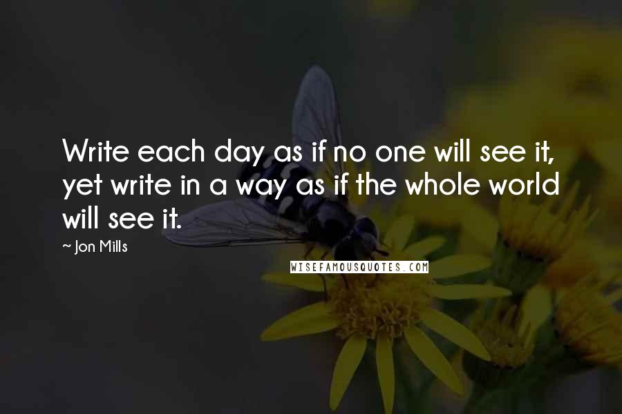 Jon Mills Quotes: Write each day as if no one will see it, yet write in a way as if the whole world will see it.