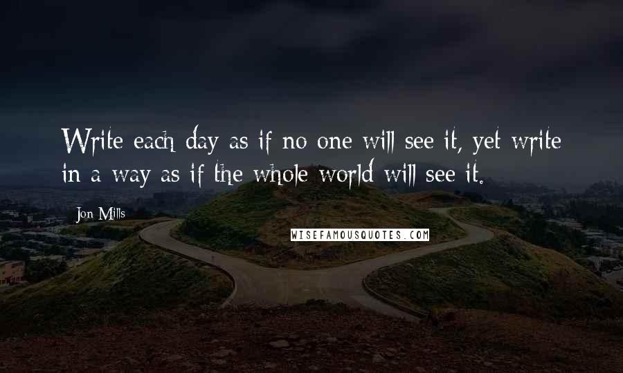 Jon Mills Quotes: Write each day as if no one will see it, yet write in a way as if the whole world will see it.