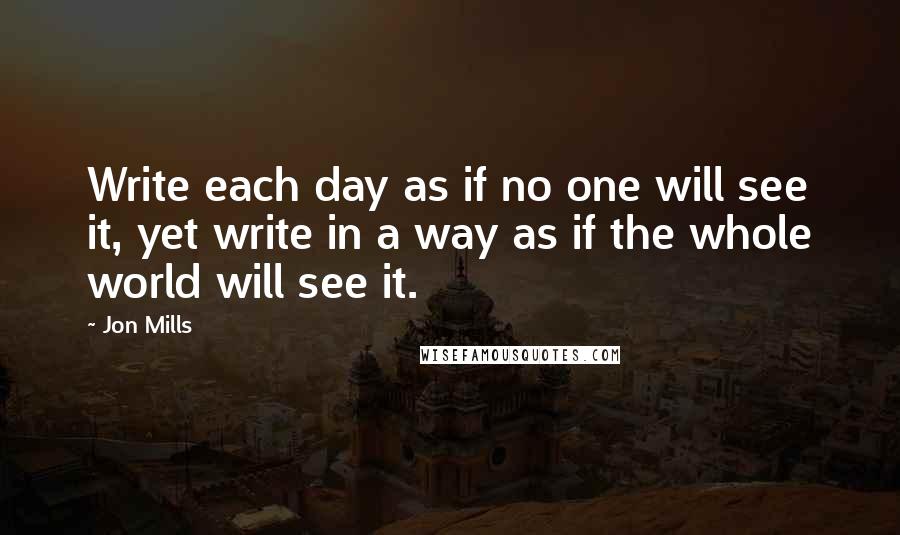 Jon Mills Quotes: Write each day as if no one will see it, yet write in a way as if the whole world will see it.