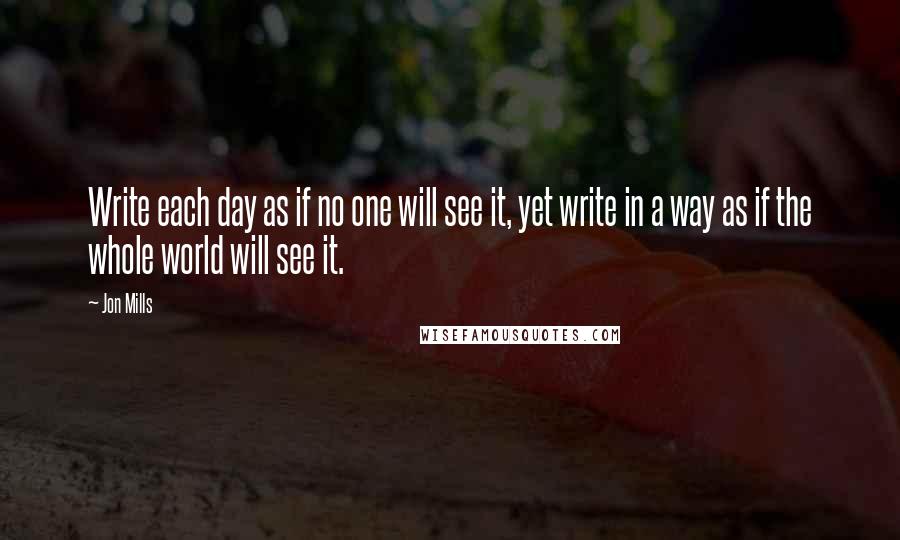 Jon Mills Quotes: Write each day as if no one will see it, yet write in a way as if the whole world will see it.