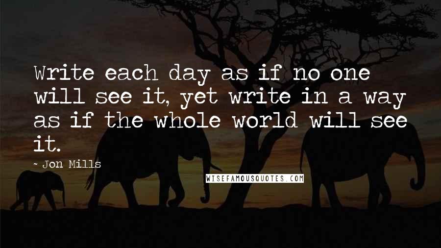 Jon Mills Quotes: Write each day as if no one will see it, yet write in a way as if the whole world will see it.