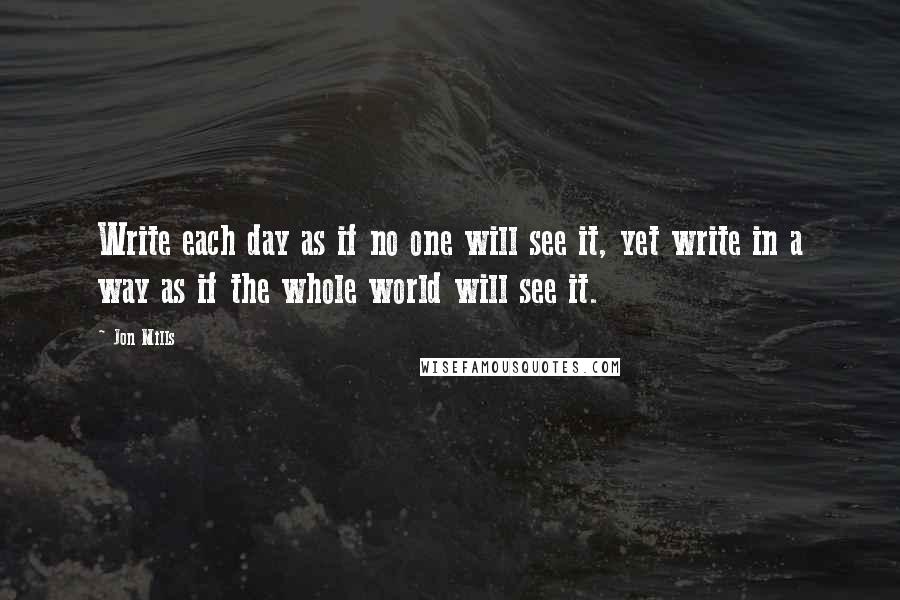 Jon Mills Quotes: Write each day as if no one will see it, yet write in a way as if the whole world will see it.