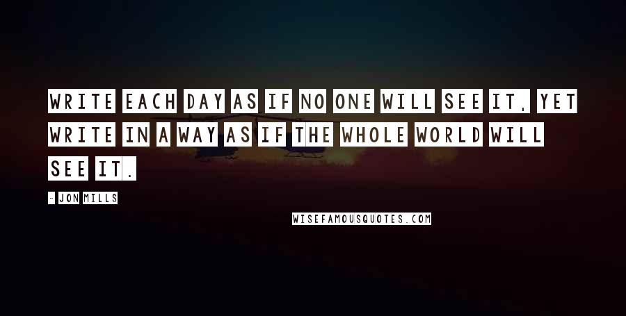 Jon Mills Quotes: Write each day as if no one will see it, yet write in a way as if the whole world will see it.