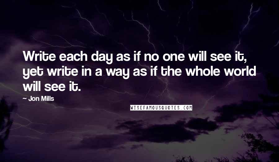 Jon Mills Quotes: Write each day as if no one will see it, yet write in a way as if the whole world will see it.