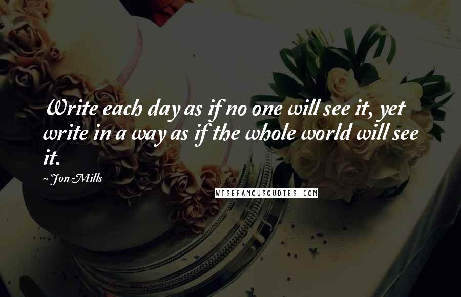 Jon Mills Quotes: Write each day as if no one will see it, yet write in a way as if the whole world will see it.