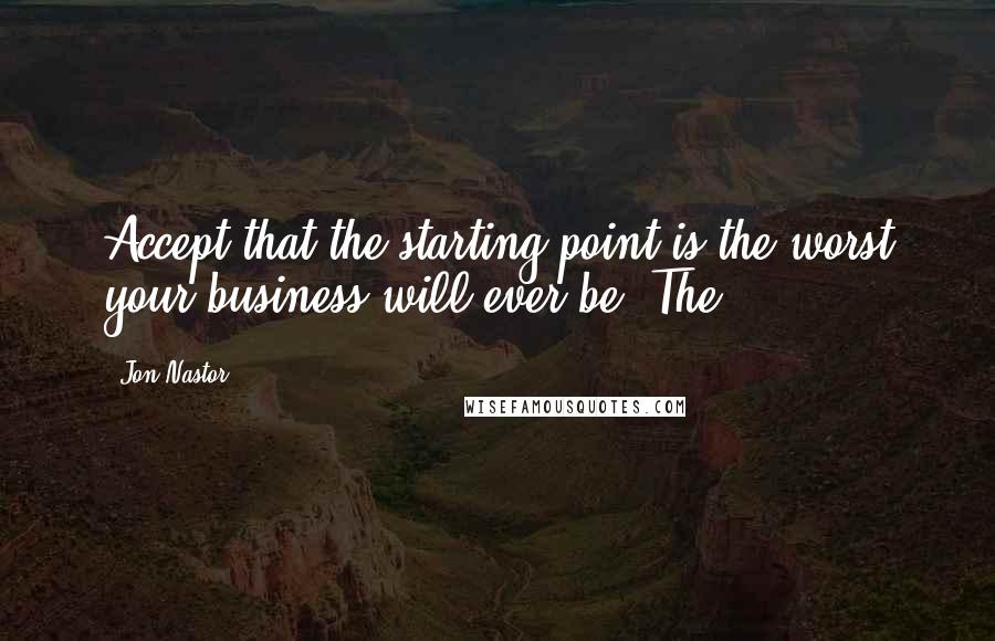 Jon Nastor Quotes: Accept that the starting point is the worst your business will ever be. The