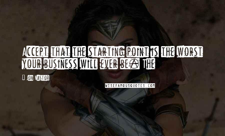 Jon Nastor Quotes: Accept that the starting point is the worst your business will ever be. The