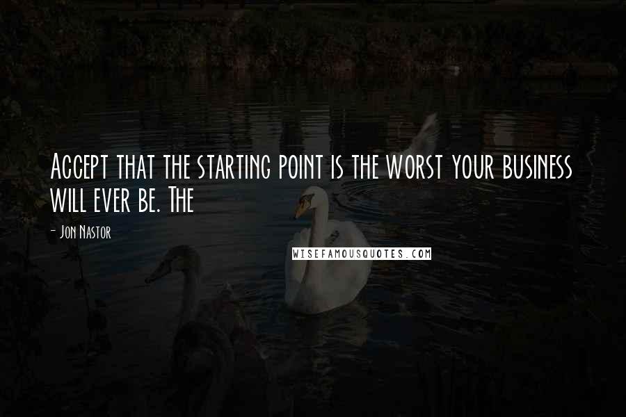 Jon Nastor Quotes: Accept that the starting point is the worst your business will ever be. The