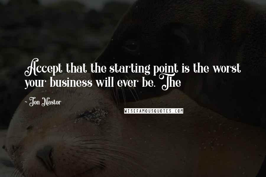 Jon Nastor Quotes: Accept that the starting point is the worst your business will ever be. The