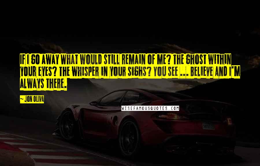 Jon Oliva Quotes: If I go away What would still remain of me? The ghost within your eyes? The whisper in your sighs? You see ... Believe And I'm always there.