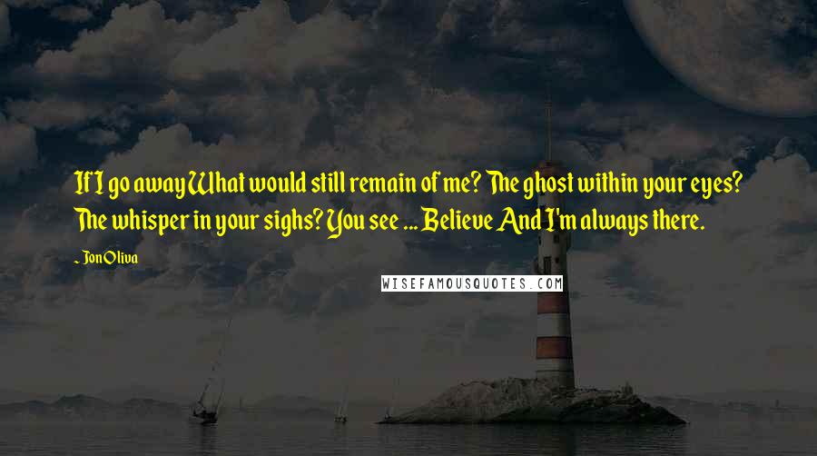 Jon Oliva Quotes: If I go away What would still remain of me? The ghost within your eyes? The whisper in your sighs? You see ... Believe And I'm always there.