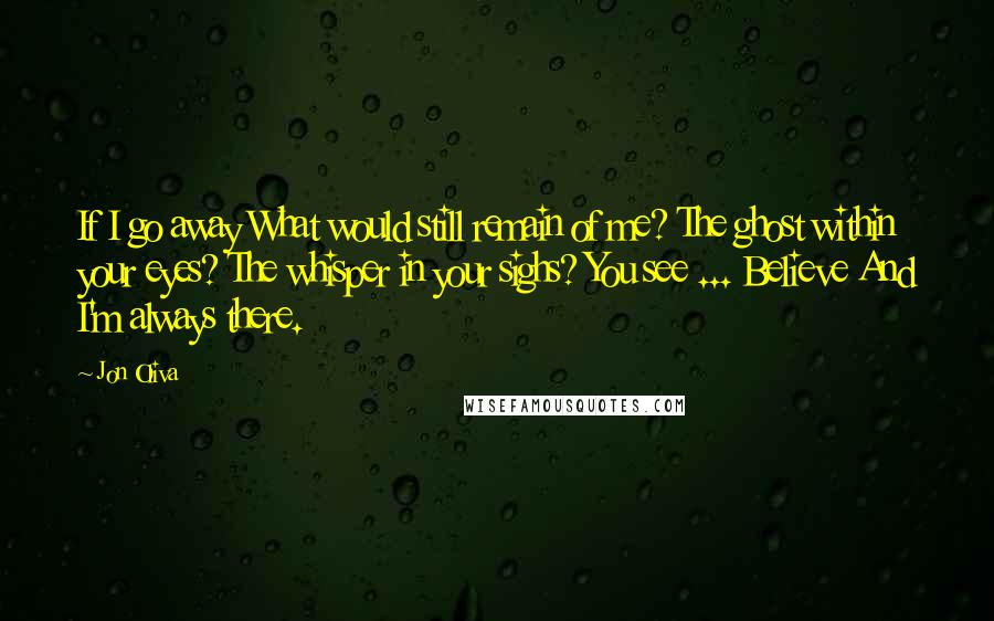 Jon Oliva Quotes: If I go away What would still remain of me? The ghost within your eyes? The whisper in your sighs? You see ... Believe And I'm always there.