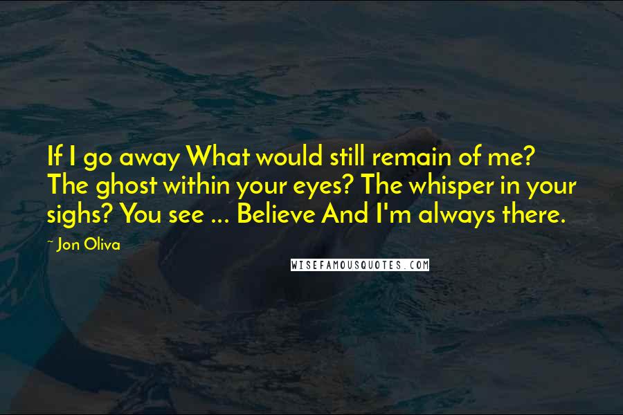 Jon Oliva Quotes: If I go away What would still remain of me? The ghost within your eyes? The whisper in your sighs? You see ... Believe And I'm always there.