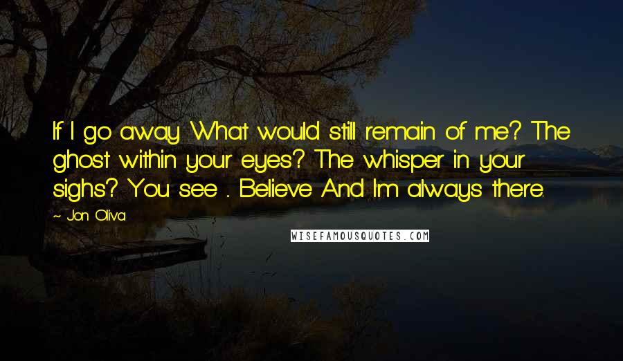 Jon Oliva Quotes: If I go away What would still remain of me? The ghost within your eyes? The whisper in your sighs? You see ... Believe And I'm always there.