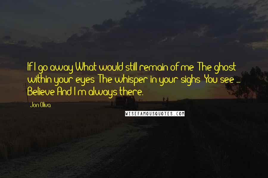 Jon Oliva Quotes: If I go away What would still remain of me? The ghost within your eyes? The whisper in your sighs? You see ... Believe And I'm always there.