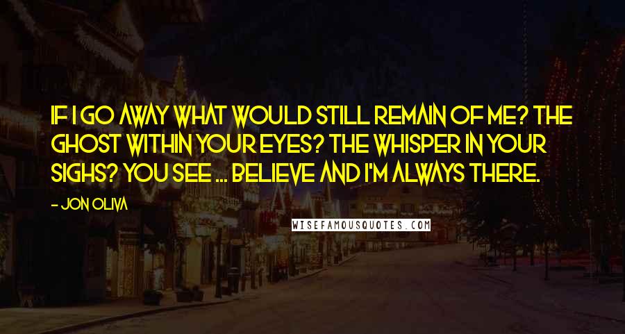 Jon Oliva Quotes: If I go away What would still remain of me? The ghost within your eyes? The whisper in your sighs? You see ... Believe And I'm always there.