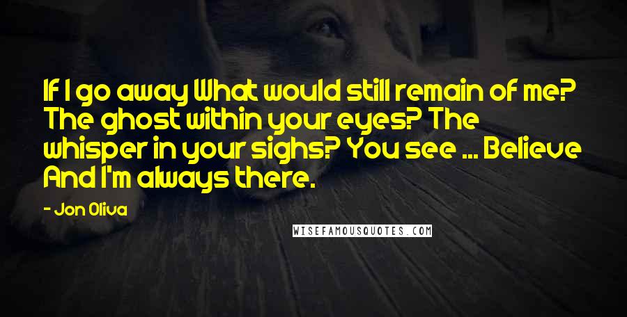 Jon Oliva Quotes: If I go away What would still remain of me? The ghost within your eyes? The whisper in your sighs? You see ... Believe And I'm always there.