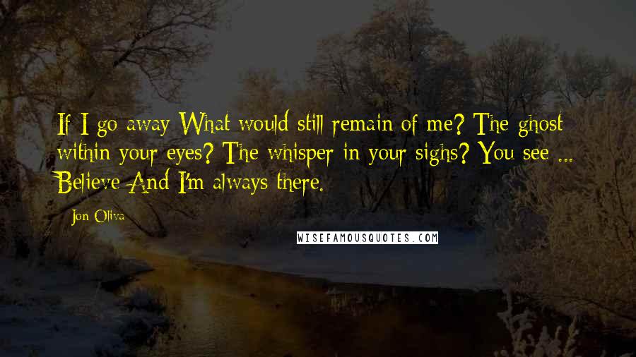 Jon Oliva Quotes: If I go away What would still remain of me? The ghost within your eyes? The whisper in your sighs? You see ... Believe And I'm always there.