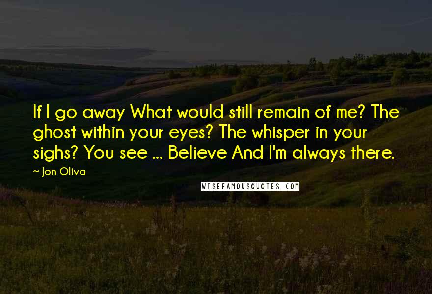 Jon Oliva Quotes: If I go away What would still remain of me? The ghost within your eyes? The whisper in your sighs? You see ... Believe And I'm always there.