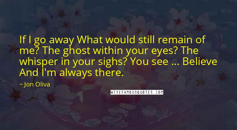 Jon Oliva Quotes: If I go away What would still remain of me? The ghost within your eyes? The whisper in your sighs? You see ... Believe And I'm always there.