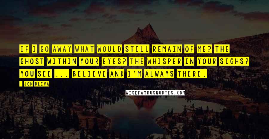 Jon Oliva Quotes: If I go away What would still remain of me? The ghost within your eyes? The whisper in your sighs? You see ... Believe And I'm always there.