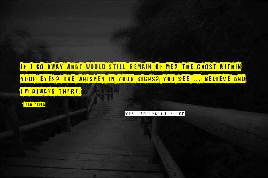 Jon Oliva Quotes: If I go away What would still remain of me? The ghost within your eyes? The whisper in your sighs? You see ... Believe And I'm always there.