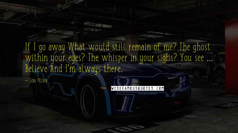 Jon Oliva Quotes: If I go away What would still remain of me? The ghost within your eyes? The whisper in your sighs? You see ... Believe And I'm always there.