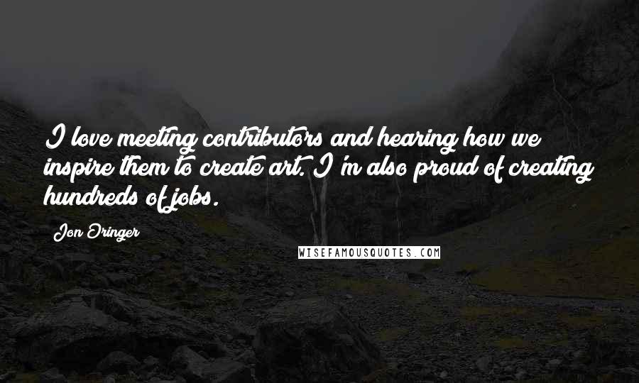 Jon Oringer Quotes: I love meeting contributors and hearing how we inspire them to create art. I'm also proud of creating hundreds of jobs.