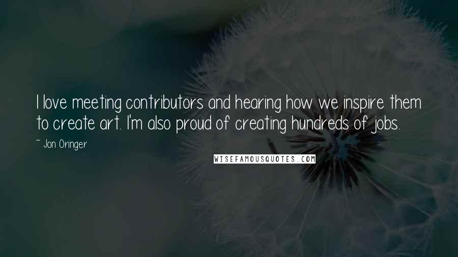 Jon Oringer Quotes: I love meeting contributors and hearing how we inspire them to create art. I'm also proud of creating hundreds of jobs.