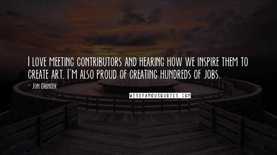 Jon Oringer Quotes: I love meeting contributors and hearing how we inspire them to create art. I'm also proud of creating hundreds of jobs.
