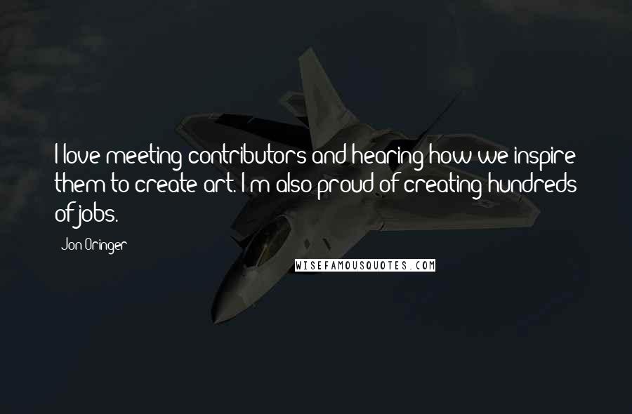 Jon Oringer Quotes: I love meeting contributors and hearing how we inspire them to create art. I'm also proud of creating hundreds of jobs.
