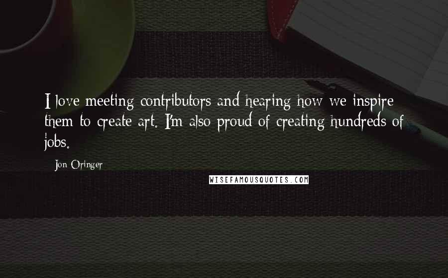 Jon Oringer Quotes: I love meeting contributors and hearing how we inspire them to create art. I'm also proud of creating hundreds of jobs.