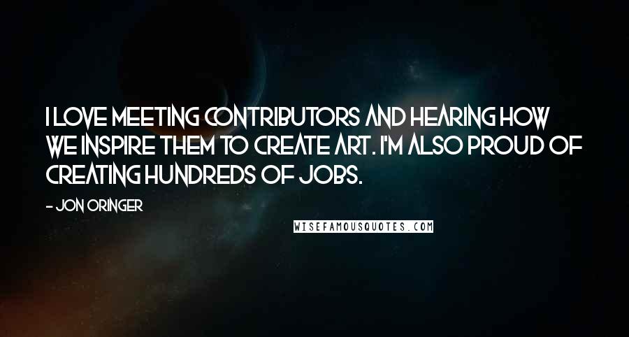 Jon Oringer Quotes: I love meeting contributors and hearing how we inspire them to create art. I'm also proud of creating hundreds of jobs.